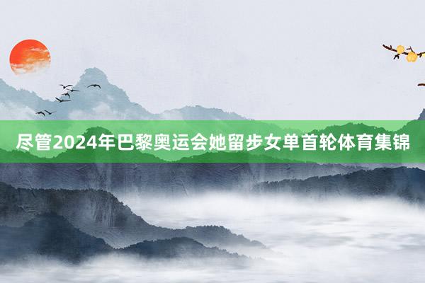 尽管2024年巴黎奥运会她留步女单首轮体育集锦