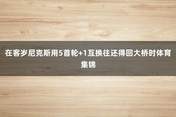 在客岁尼克斯用5首轮+1互换往还得回大桥时体育集锦