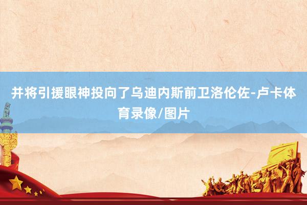 并将引援眼神投向了乌迪内斯前卫洛伦佐-卢卡体育录像/图片