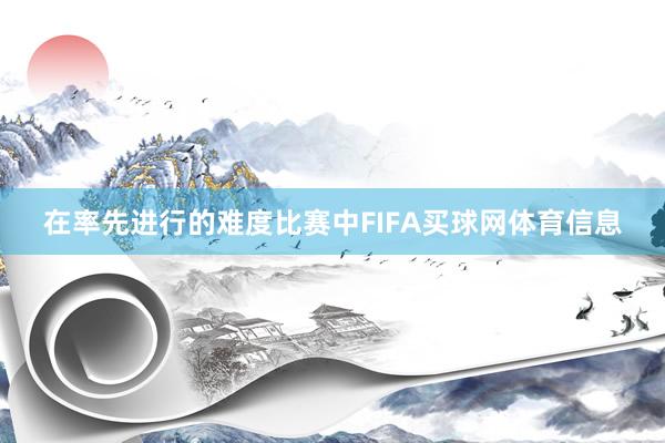 在率先进行的难度比赛中FIFA买球网体育信息