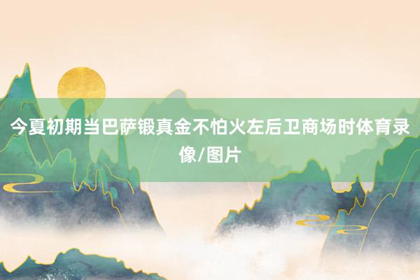 今夏初期当巴萨锻真金不怕火左后卫商场时体育录像/图片