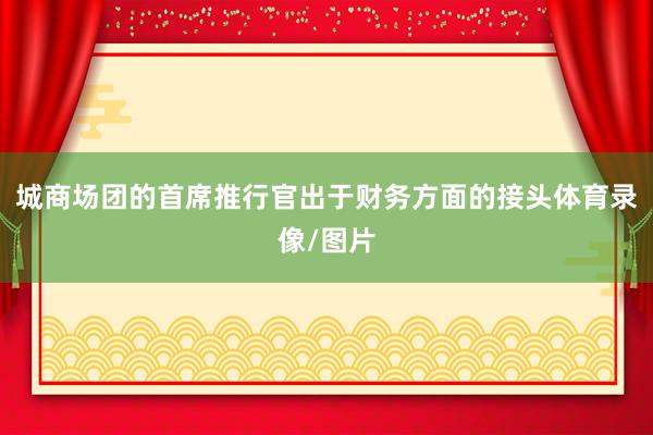 城商场团的首席推行官出于财务方面的接头体育录像/图片