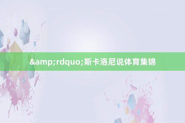 &rdquo;斯卡洛尼说体育集锦