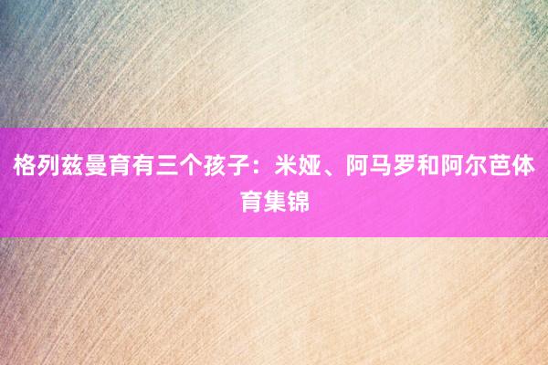 格列兹曼育有三个孩子：米娅、阿马罗和阿尔芭体育集锦