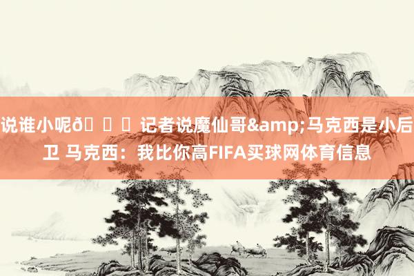 说谁小呢😂记者说魔仙哥&马克西是小后卫 马克西：我比你高FIFA买球网体育信息