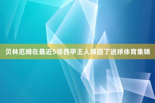 贝林厄姆在最近5场西甲王人得回了进球体育集锦