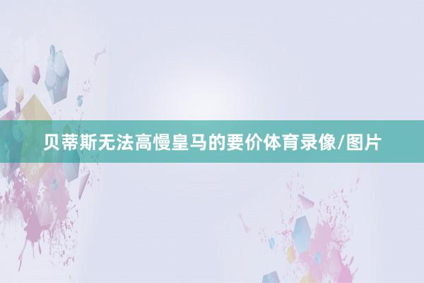 贝蒂斯无法高慢皇马的要价体育录像/图片