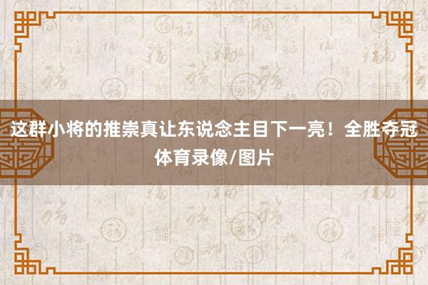 这群小将的推崇真让东说念主目下一亮！全胜夺冠体育录像/图片