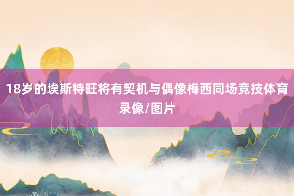 18岁的埃斯特旺将有契机与偶像梅西同场竞技体育录像/图片