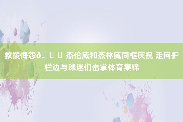 救援悔怨😃杰伦威和杰林威同框庆祝 走向护栏边与球迷们击掌体育集锦