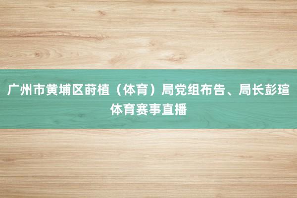 广州市黄埔区莳植（体育）局党组布告、局长彭瑄体育赛事直播
