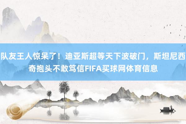 队友王人惊呆了！迪亚斯超等天下波破门，斯坦尼西奇抱头不敢笃信FIFA买球网体育信息