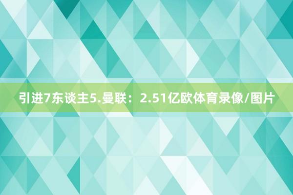 引进7东谈主5.曼联：2.51亿欧体育录像/图片