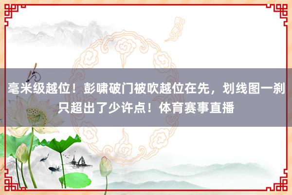 毫米级越位！彭啸破门被吹越位在先，划线图一刹只超出了少许点！体育赛事直播