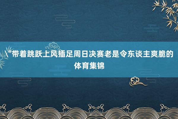 ＂带着跳跃上风插足周日决赛老是令东谈主爽脆的体育集锦