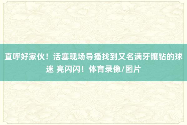 直呼好家伙！活塞现场导播找到又名满牙镶钻的球迷 亮闪闪！体育录像/图片