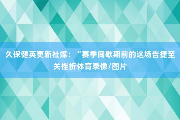 久保健英更新社媒：“赛季间歇期前的这场告捷至关挫折体育录像/图片
