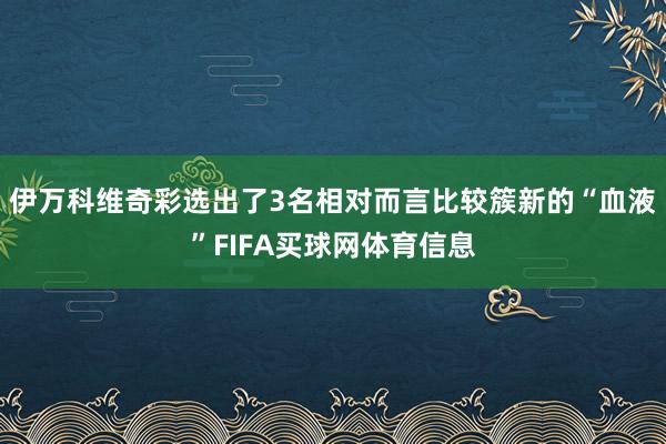 伊万科维奇彩选出了3名相对而言比较簇新的“血液”FIFA买球网体育信息